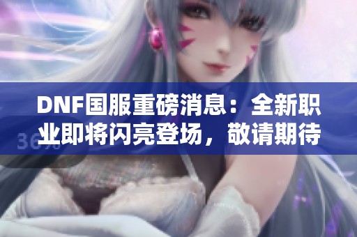 DNF国服重磅消息：全新职业即将闪亮登场，敬请期待！