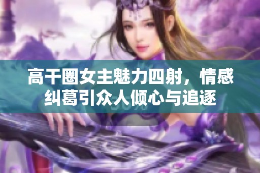 高干圈女主魅力四射，情感纠葛引众人倾心与追逐