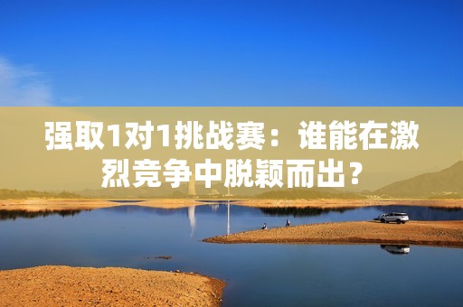 强取1对1挑战赛：谁能在激烈竞争中脱颖而出？