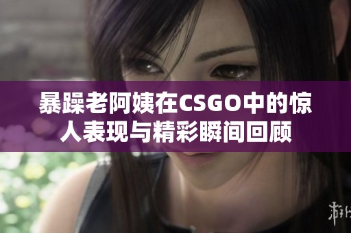 暴躁老阿姨在CSGO中的惊人表现与精彩瞬间回顾