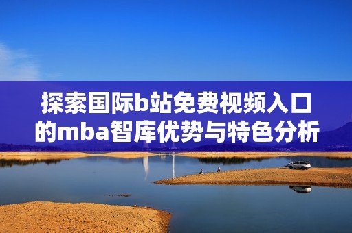 探索国际b站免费视频入口的mba智库优势与特色分析