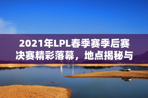 2021年LPL春季赛季后赛决赛精彩落幕，地点揭秘与回顾