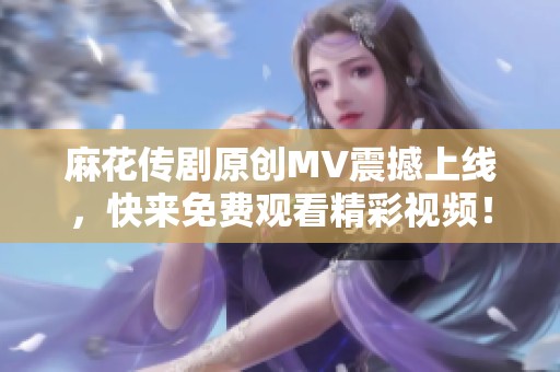 麻花传剧原创MV震撼上线，快来免费观看精彩视频！