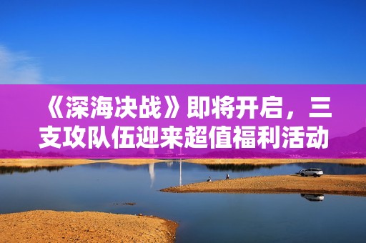 《深海决战》即将开启，三支攻队伍迎来超值福利活动！