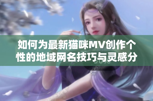 如何为最新猫咪MV创作个性的地域网名技巧与灵感分享