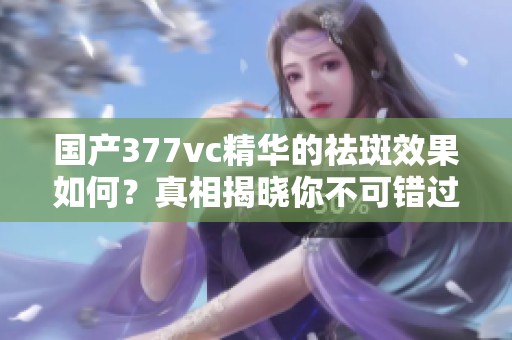 国产377vc精华的祛斑效果如何？真相揭晓你不可错过