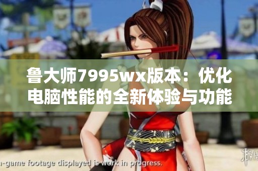 鲁大师7995wx版本：优化电脑性能的全新体验与功能解析