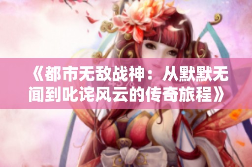 《都市无敌战神：从默默无闻到叱诧风云的传奇旅程》