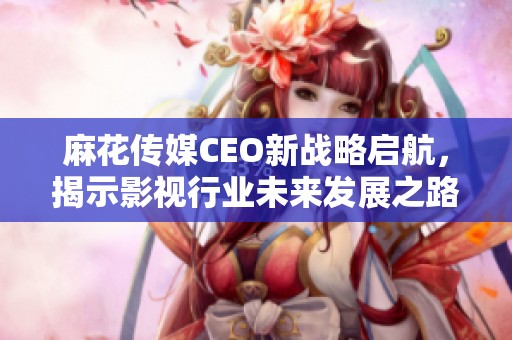 麻花传媒CEO新战略启航，揭示影视行业未来发展之路