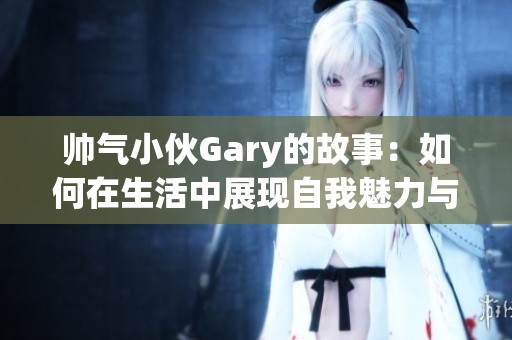 帅气小伙Gary的故事：如何在生活中展现自我魅力与风采