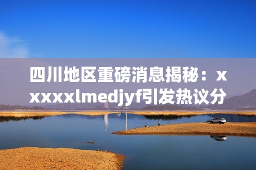 四川地区重磅消息揭秘：xxxxxlmedjyf引发热议分析