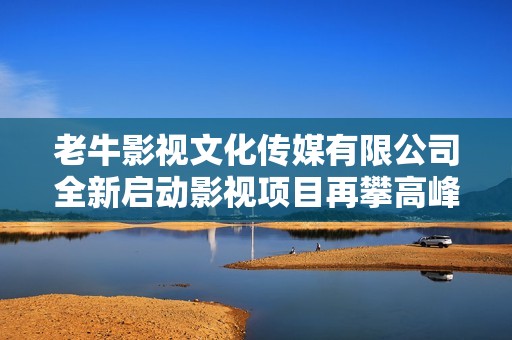 老牛影视文化传媒有限公司全新启动影视项目再攀高峰