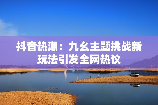 抖音热潮：九幺主题挑战新玩法引发全网热议