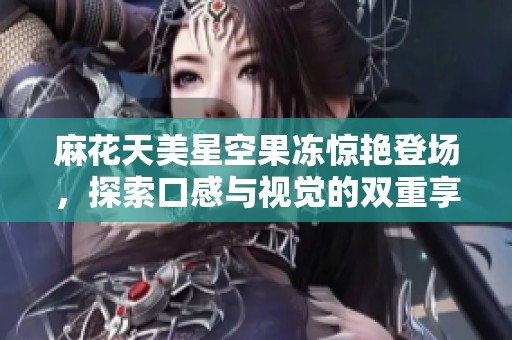 麻花天美星空果冻惊艳登场，探索口感与视觉的双重享受