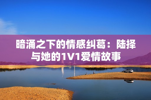 暗涌之下的情感纠葛：陆择与她的1V1爱情故事