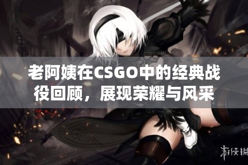 老阿姨在CSGO中的经典战役回顾，展现荣耀与风采