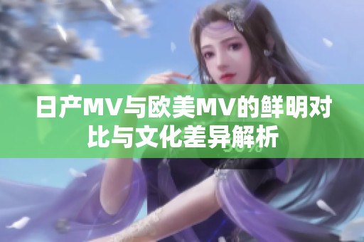 日产MV与欧美MV的鲜明对比与文化差异解析