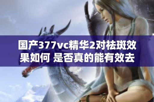 国产377vc精华2对祛斑效果如何 是否真的能有效去除色斑