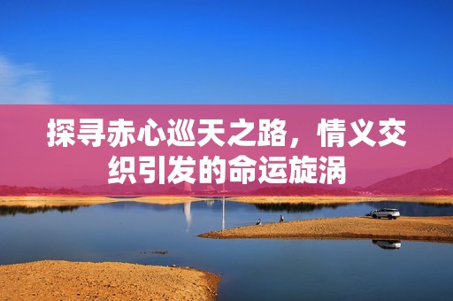 探寻赤心巡天之路，情义交织引发的命运旋涡
