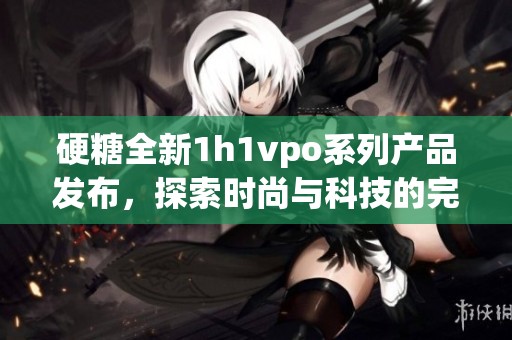 硬糖全新1h1vpo系列产品发布，探索时尚与科技的完美结合