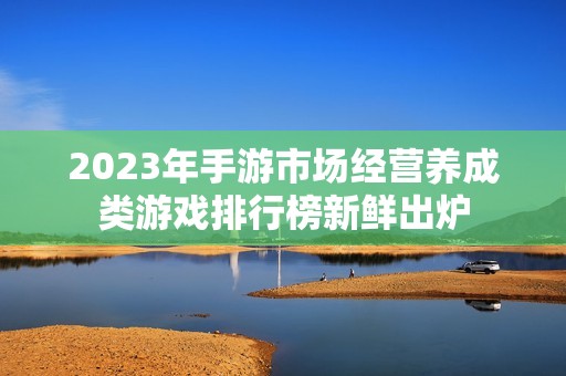 2023年手游市场经营养成类游戏排行榜新鲜出炉