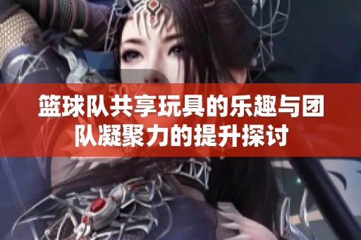 篮球队共享玩具的乐趣与团队凝聚力的提升探讨