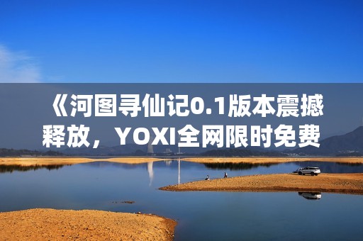 《河图寻仙记0.1版本震撼释放，YOXI全网限时免费领取！》