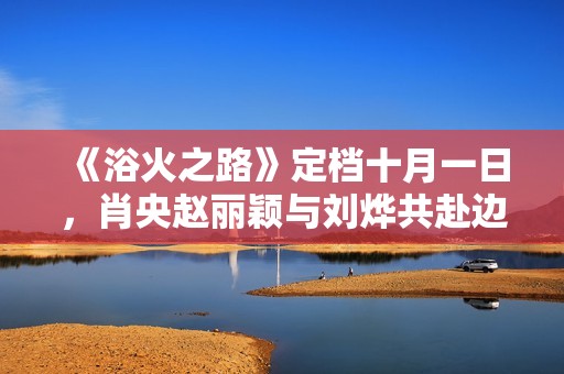 《浴火之路》定档十月一日，肖央赵丽颖与刘烨共赴边境打拐行动