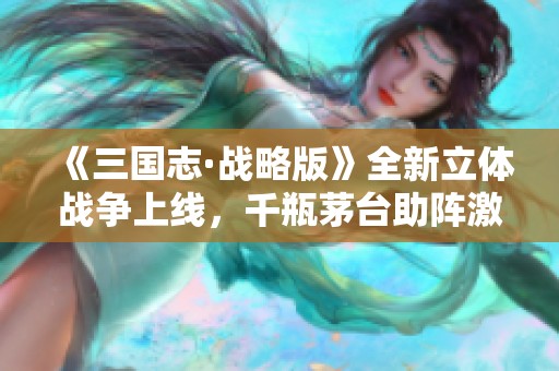 《三国志·战略版》全新立体战争上线，千瓶茅台助阵激战边缘