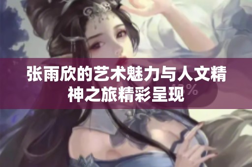 张雨欣的艺术魅力与人文精神之旅精彩呈现