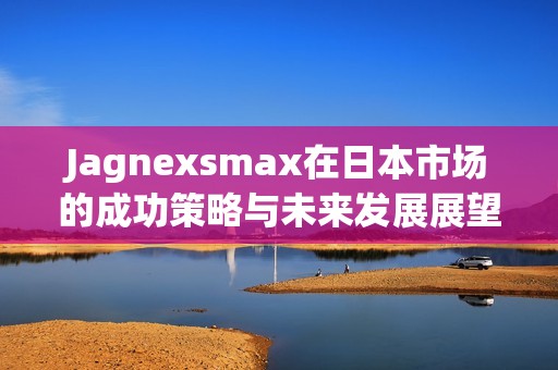 Jagnexsmax在日本市场的成功策略与未来发展展望