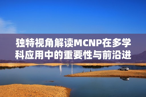 独特视角解读MCNP在多学科应用中的重要性与前沿进展