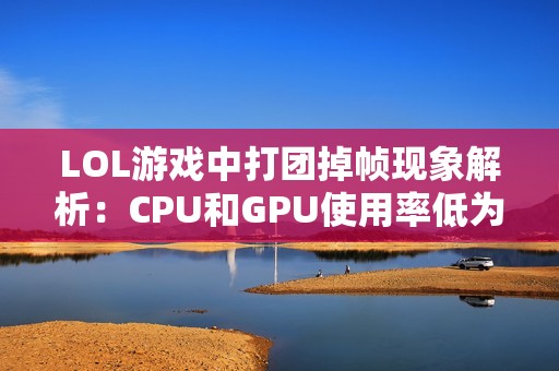 LOL游戏中打团掉帧现象解析：CPU和GPU使用率低为何帧数仍然上不去