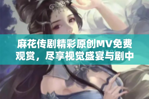 麻花传剧精彩原创MV免费观赏，尽享视觉盛宴与剧中魅力