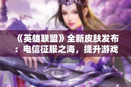 《英雄联盟》全新皮肤发布：电信征服之海，提升游戏体验的224款皮肤震撼来袭