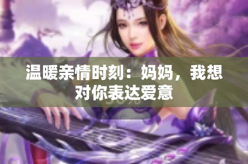 温暖亲情时刻：妈妈，我想对你表达爱意