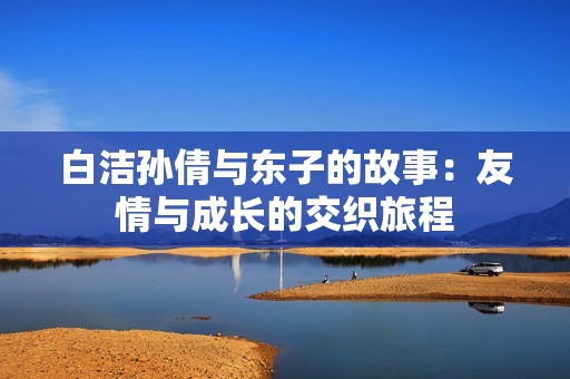 白洁孙倩与东子的故事：友情与成长的交织旅程