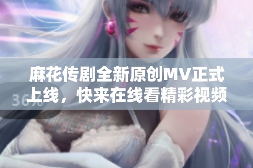 麻花传剧全新原创MV正式上线，快来在线看精彩视频吧