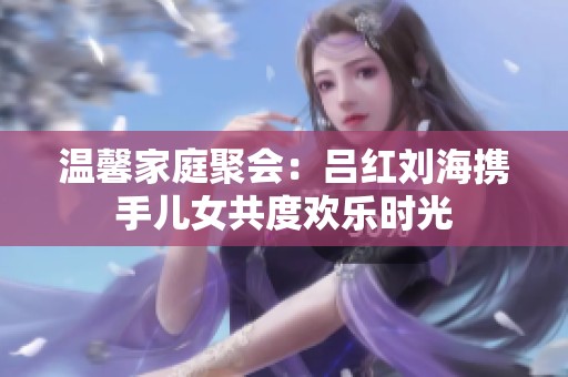 温馨家庭聚会：吕红刘海携手儿女共度欢乐时光