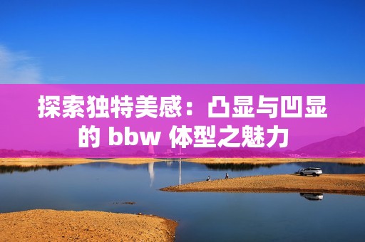 探索独特美感：凸显与凹显的 bbw 体型之魅力