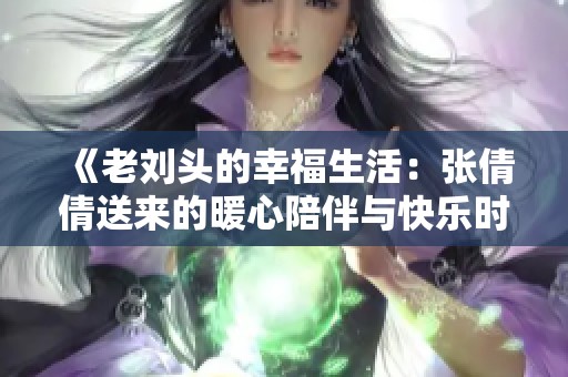 《老刘头的幸福生活：张倩倩送来的暖心陪伴与快乐时光》