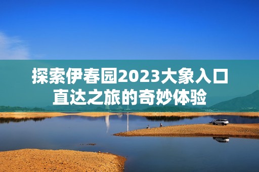 探索伊春园2023大象入口直达之旅的奇妙体验