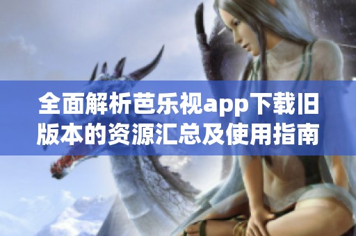 全面解析芭乐视app下载旧版本的资源汇总及使用指南