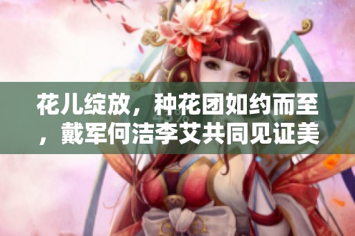 花儿绽放，种花团如约而至，戴军何洁李艾共同见证美丽时刻