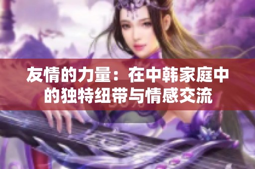 友情的力量：在中韩家庭中的独特纽带与情感交流