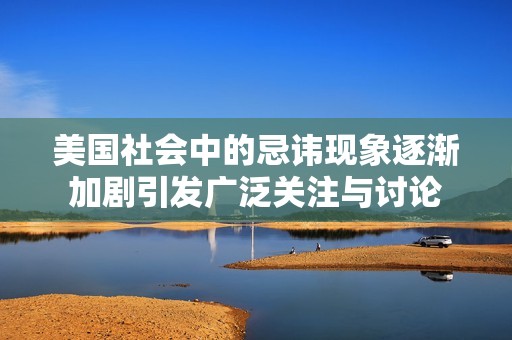 美国社会中的忌讳现象逐渐加剧引发广泛关注与讨论