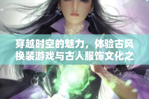 穿越时空的魅力，体验古风换装游戏与古人服饰文化之美