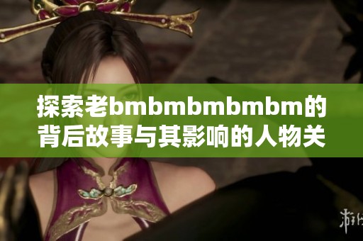 探索老bmbmbmbmbm的背后故事与其影响的人物关系