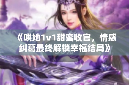 《哄她1v1甜蜜收官，情感纠葛最终解锁幸福结局》