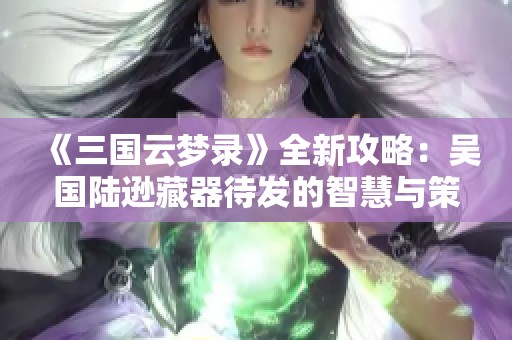 《三国云梦录》全新攻略：吴国陆逊藏器待发的智慧与策略